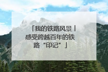 我的铁路风景︱感受跨越百年的铁路“印记”