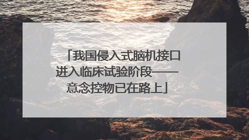 我国侵入式脑机接口进入临床试验阶段——意念控物已在路上