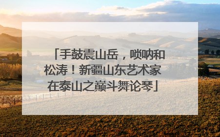 手鼓震山岳，唢呐和松涛！新疆山东艺术家在泰山之巅斗舞论琴