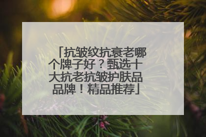 抗皱纹抗衰老哪个牌子好？甄选十大抗老抗皱护肤品品牌！精品推荐
