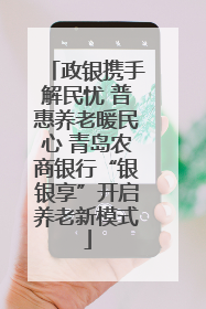 政银携手解民忧 普惠养老暖民心 青岛农商银行“银银享”开启养老新模式