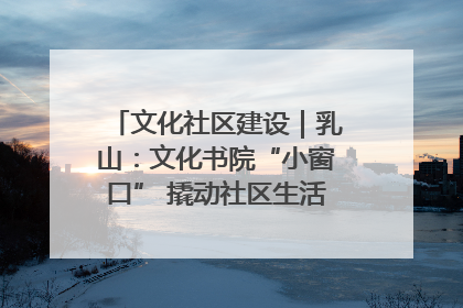 文化社区建设｜乳山：文化书院“小窗口” 撬动社区生活“大幸福”