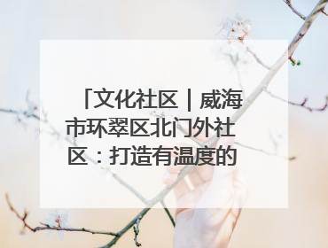 文化社区｜威海市环翠区北门外社区：打造有温度的文化社区