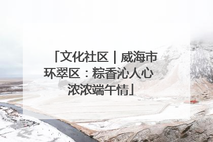 文化社区｜威海市环翠区：粽香沁人心 浓浓端午情