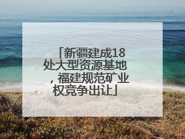新疆建成18处大型资源基地，福建规范矿业权竞争出让