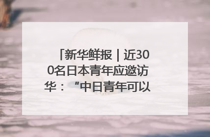 新华鲜报｜近300名日本青年应邀访华：“中日青年可以创造更好的未来”