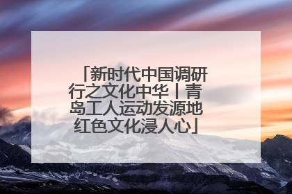 新时代中国调研行之文化中华丨青岛工人运动发源地红色文化浸人心