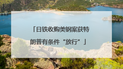 日铁收购美钢案获特朗普有条件“放行”