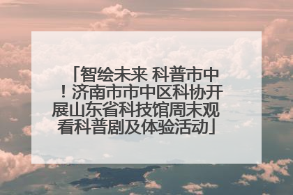 智绘未来 科普市中！济南市市中区科协开展山东省科技馆周末观看科普剧及体验活动