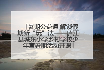 暑期公益课 解锁假期新“玩”法——庐江县城东小学乡村学校少年宫暑期活动开课