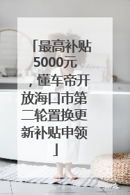 最高补贴5000元，懂车帝开放海口市第二轮置换更新补贴申领