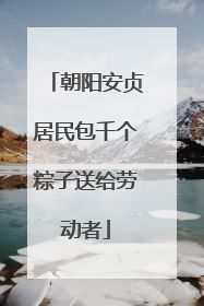 朝阳安贞居民包千个粽子送给劳动者
