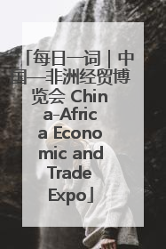 每日一词｜中国—非洲经贸博览会 China-Africa Economic and Trade Expo