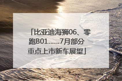 比亚迪海狮06、零跑B01……7月部分重点上市新车展望