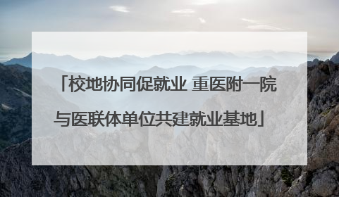 校地协同促就业 重医附一院与医联体单位共建就业基地