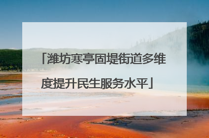 潍坊寒亭固堤街道多维度提升民生服务水平