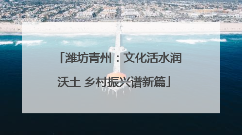 潍坊青州：文化活水润沃土 乡村振兴谱新篇