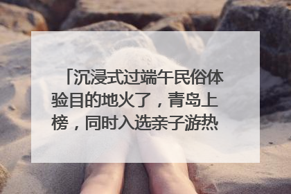 沉浸式过端午民俗体验目的地火了，青岛上榜，同时入选亲子游热门Top10