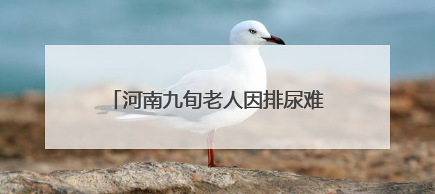 河南九旬老人因排尿难跨省求医，武汉专家勇闯“手术禁区”解难题