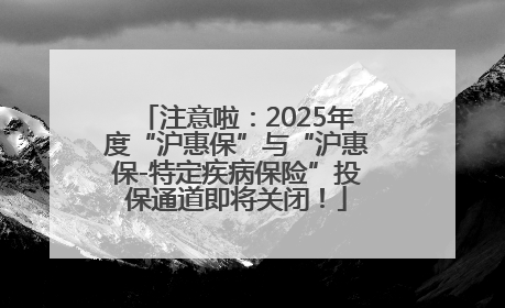 注意啦：2025年度“沪惠保”与“沪惠保-特定疾病保险”投保通道即将关闭！