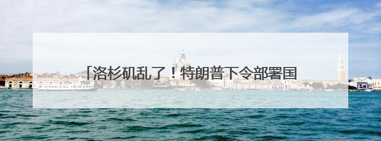 洛杉矶乱了！特朗普下令部署国民警卫队，防长称或出动军队