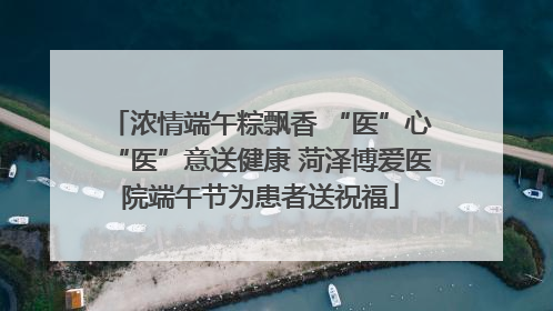 浓情端午粽飘香 “医”心“医”意送健康 菏泽博爱医院端午节为患者送祝福