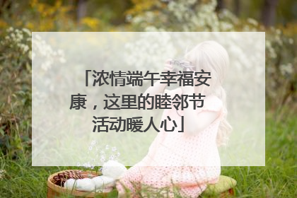 浓情端午幸福安康，这里的睦邻节活动暖人心