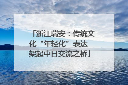 浙江瑞安：传统文化“年轻化”表达 架起中日交流之桥