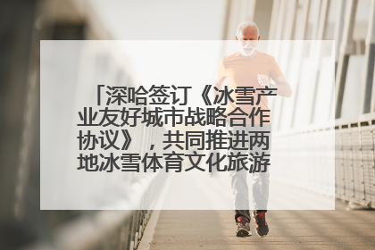 深哈签订《冰雪产业友好城市战略合作协议》，共同推进两地冰雪体育文化旅游高质量发展