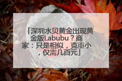深圳水贝黄金出现黄金版Labubu？商家：只是相似，克重小，仅需几百元