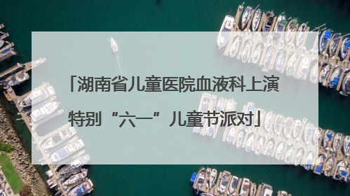 湖南省儿童医院血液科上演特别“六一”儿童节派对