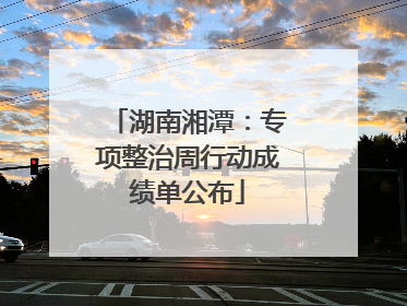 湖南湘潭：专项整治周行动成绩单公布