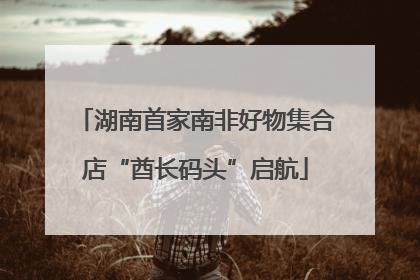 湖南首家南非好物集合店“酋长码头”启航