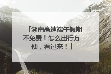 湖南高速端午假期不免费！怎么出行方便，看过来！