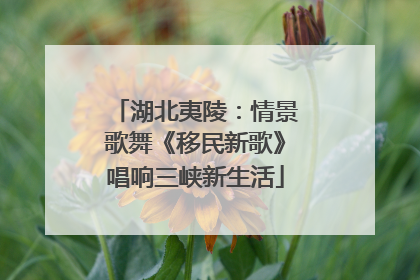 湖北夷陵：情景歌舞《移民新歌》唱响三峡新生活