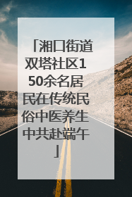 湘口街道双塔社区150余名居民在传统民俗中医养生中共赴端午