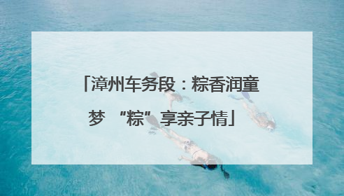 漳州车务段：粽香润童梦 “粽”享亲子情