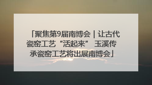 聚焦第9届南博会｜让古代瓷窑工艺“活起来” 玉溪传承瓷窑工艺将出展南博会