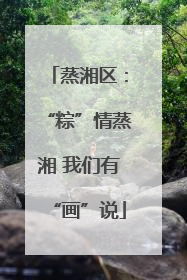 蒸湘区：“粽”情蒸湘 我们有“画”说