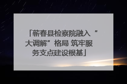 蕲春县检察院融入“大调解”格局 筑牢服务支点建设根基