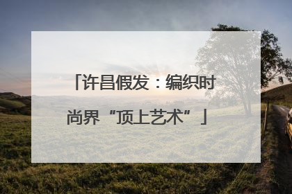 许昌假发：编织时尚界“顶上艺术”