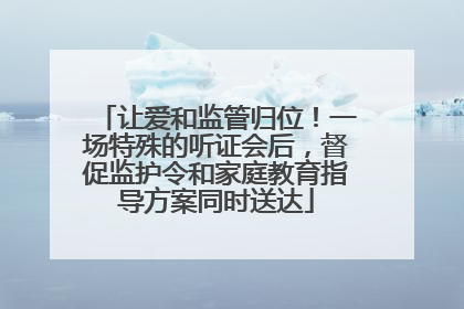 让爱和监管归位！一场特殊的听证会后，督促监护令和家庭教育指导方案同时送达