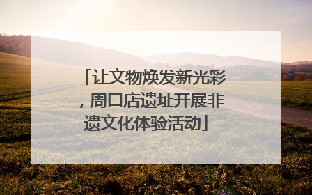 让文物焕发新光彩，周口店遗址开展非遗文化体验活动