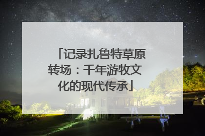 记录扎鲁特草原转场：千年游牧文化的现代传承