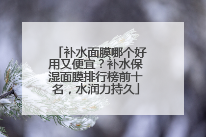 补水面膜哪个好用又便宜？补水保湿面膜排行榜前十名，水润力持久