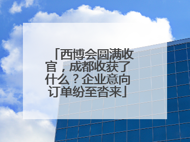 西博会圆满收官，成都收获了什么？企业意向订单纷至沓来