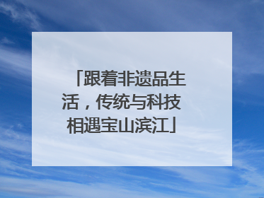 跟着非遗品生活，传统与科技相遇宝山滨江