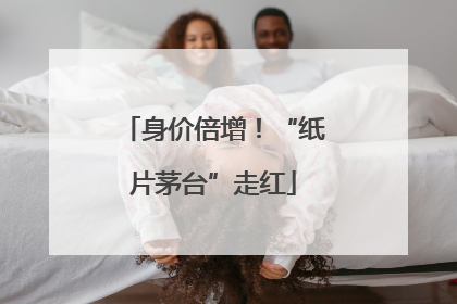 身价倍增！“纸片茅台”走红