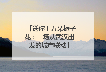 送你十万朵栀子花：一场从武汉出发的城市联动