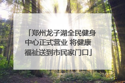 郑州龙子湖全民健身中心正式营业 将健康福祉送到市民家门口